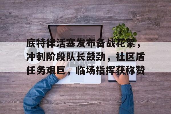 kaiyunapp-包含底特律活塞发布备战花絮，冲刺阶段队长鼓劲，社区盾任务艰巨，临场指挥获称赞的词条